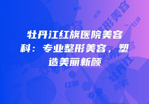牡丹江红旗医院美容科：专业整形美容，塑造美丽新颜