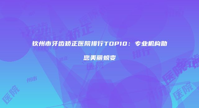 钦州市牙齿矫正医院排行TOP10：专业机构助您美丽蜕变