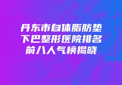 丹东市自体脂肪垫下巴整形医院排名前八人气榜揭晓