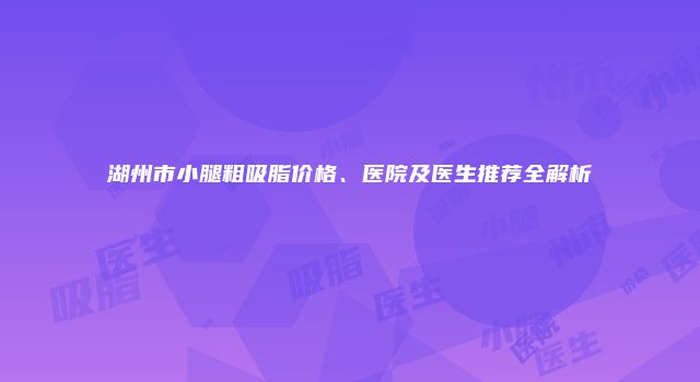 湖州市小腿粗吸脂价格、医院及医生推荐全解析