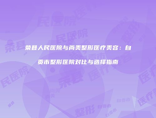 荣县人民医院与尚美整形医疗美容：自贡市整形医院对比与选择指南