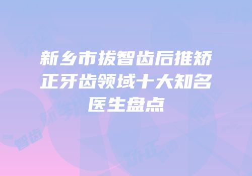 新乡市拔智齿后推矫正牙齿领域十大知名医生盘点
