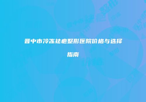晋中市冷冻祛疤整形医院价格与选择指南