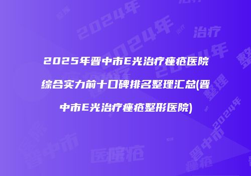 2025年晋中市E光治疗痤疮医院综合实力前十口碑排名整理汇总(晋中市E光治疗痤疮整形医院)