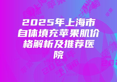 2025年上海市自体填充苹果肌价格解析及推荐医院