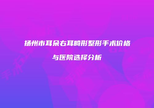 扬州市耳朵右耳畸形整形手术价格与医院选择分析