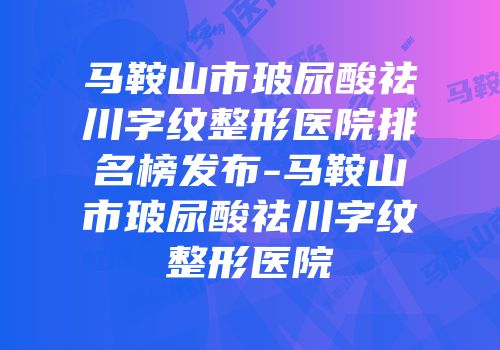马鞍山市玻尿酸祛川字纹整形医院排名榜发布-马鞍山市玻尿酸祛川字纹整形医院