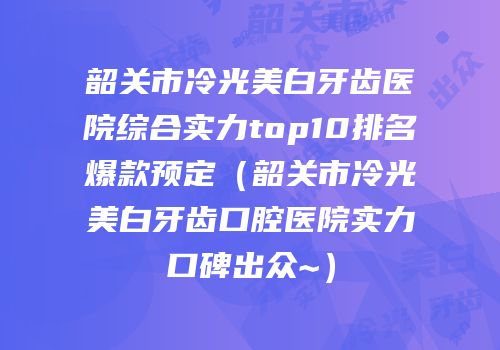 韶关市冷光美白牙齿医院综合实力top10排名爆款预定（韶关市冷光美白牙齿口腔医院实力口碑出众~）