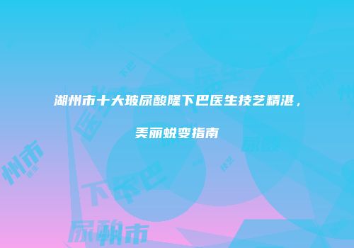 湖州市十大玻尿酸隆下巴医生技艺精湛，美丽蜕变指南