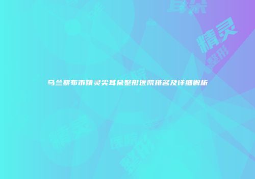 乌兰察布市精灵尖耳朵整形医院排名及详细解析