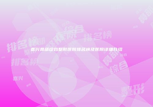 嘉兴鼻部综合整形医院排名榜及医院详细介绍
