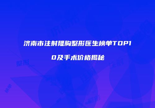 济南市注射隆胸整形医生榜单TOP10及手术价格揭秘