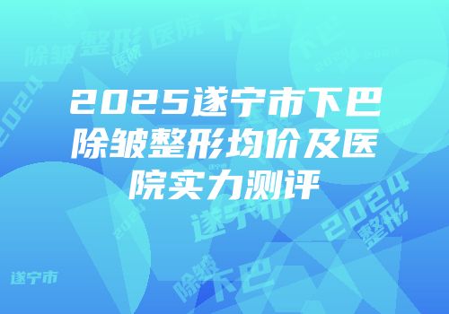 2025遂宁市下巴除皱整形均价及医院实力测评