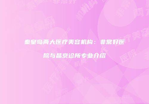 秦皇岛两大医疗美容机构：非常好医院与晶京诊所专业介绍