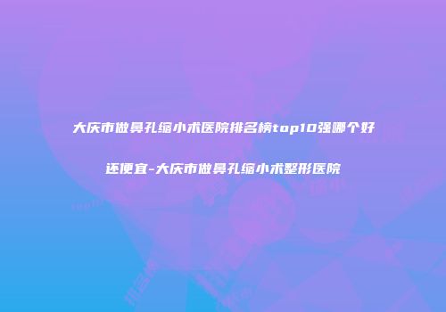 大庆市做鼻孔缩小术医院排名榜top10强哪个好还便宜-大庆市做鼻孔缩小术整形医院