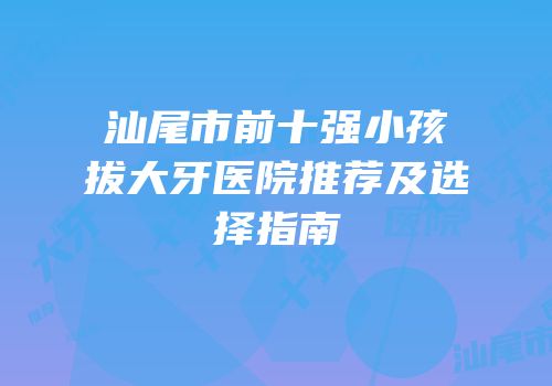 汕尾市前十强小孩拔大牙医院推荐及选择指南