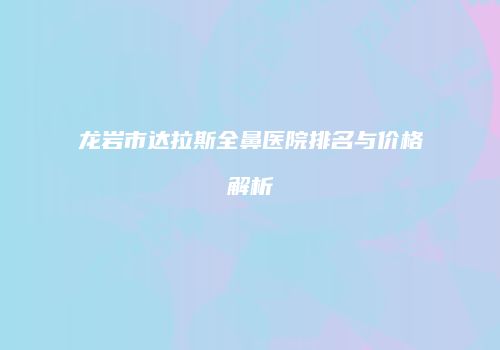 龙岩市达拉斯全鼻医院排名与价格解析