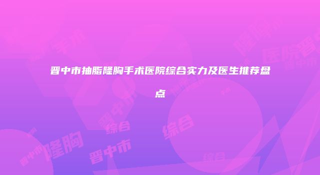 晋中市抽脂隆胸手术医院综合实力及医生推荐盘点