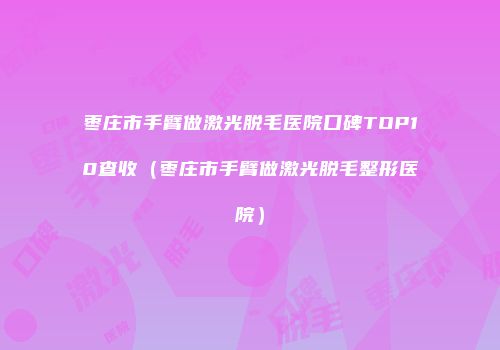枣庄市手臂做激光脱毛医院口碑TOP10查收（枣庄市手臂做激光脱毛整形医院）