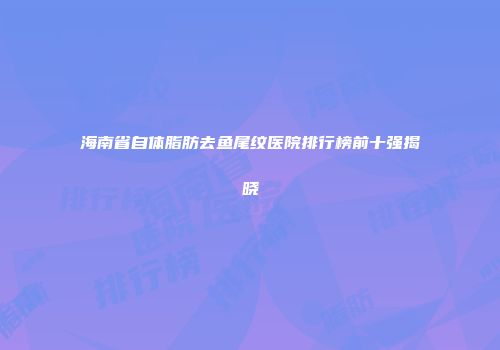 海南省自体脂肪去鱼尾纹医院排行榜前十强揭晓