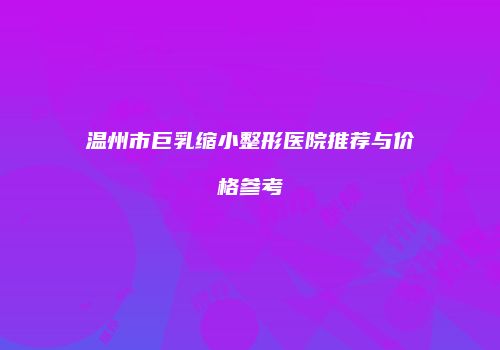 温州市巨乳缩小整形医院推荐与价格参考