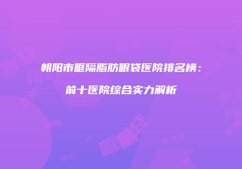 朝阳市眶隔脂肪眼袋医院排名榜：前十医院综合实力解析