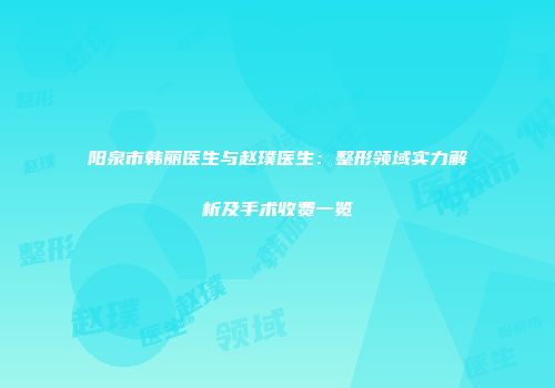 阳泉市韩丽医生与赵璞医生：整形领域实力解析及手术收费一览