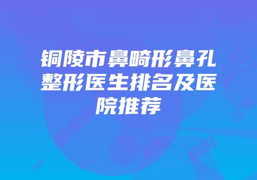 铜陵市鼻畸形鼻孔整形医生排名及医院推荐