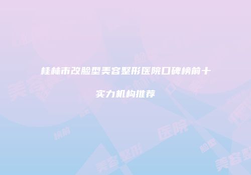 桂林市改脸型美容整形医院口碑榜前十实力机构推荐
