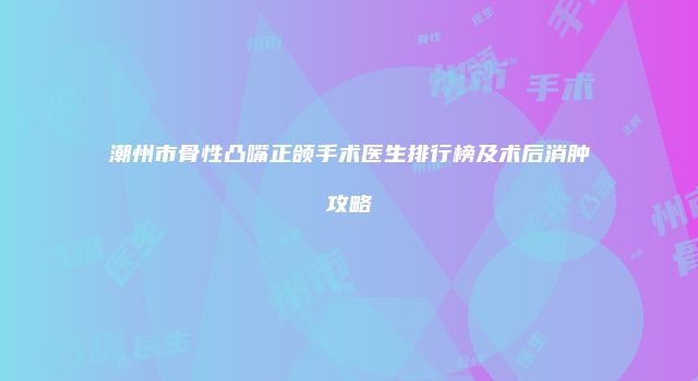 潮州市骨性凸嘴正颌手术医生排行榜及术后消肿攻略