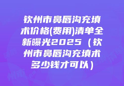 钦州市鼻唇沟充填术价格(费用)清单全新曝光2025（钦州市鼻唇沟充填术多少钱才可以）