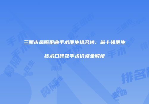 三明市鼻隔歪曲手术医生排名榜：前十强医生技术口碑及手术价格全解析