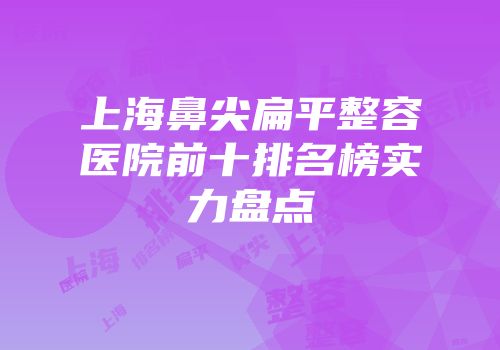 上海鼻尖扁平整容医院前十排名榜实力盘点