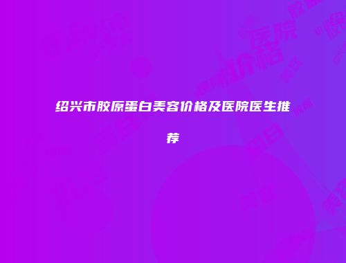 绍兴市胶原蛋白美容价格及医院医生推荐