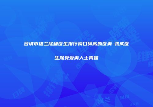 晋城市维兰除皱医生排行榜口碑高的医美-张成医生深受爱美人士青睐
