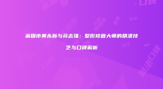 莆田市黄永新与蒋志强：整形修复大师的精湛技艺与口碑解析