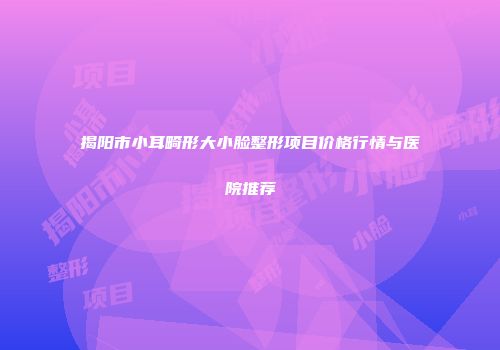 揭阳市小耳畸形大小脸整形项目价格行情与医院推荐