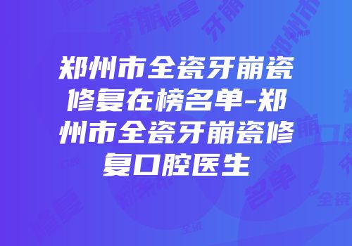 郑州市全瓷牙崩瓷修复在榜名单-郑州市全瓷牙崩瓷修复口腔医生