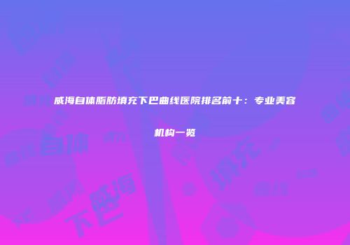 威海自体脂肪填充下巴曲线医院排名前十：专业美容机构一览