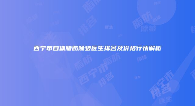 西宁市自体脂肪除皱医生排名及价格行情解析