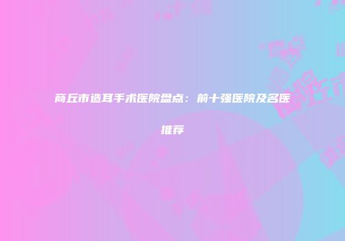 商丘市造耳手术医院盘点：前十强医院及名医推荐