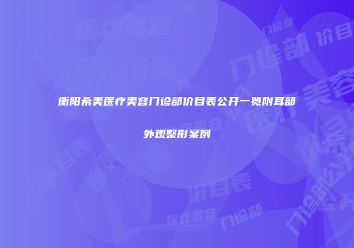 衡阳希美医疗美容门诊部价目表公开一览附耳部外观整形案例