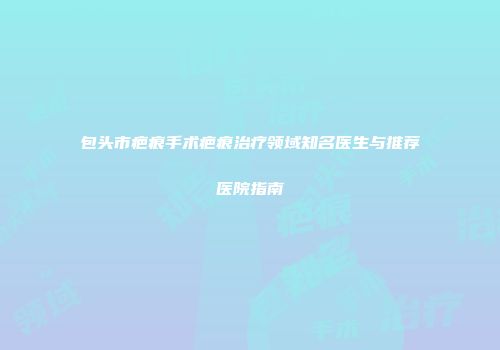 包头市疤痕手术疤痕治疗领域知名医生与推荐医院指南