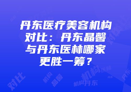 丹东医疗美容机构对比：丹东晶馨与丹东医林哪家更胜一筹？