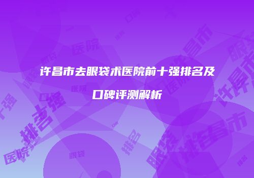 许昌市去眼袋术医院前十强排名及口碑评测解析