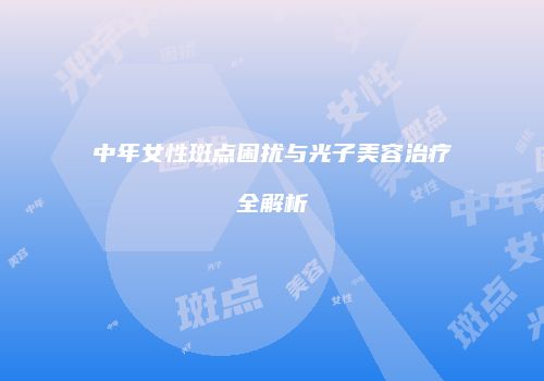 中年女性斑点困扰与光子美容治疗全解析