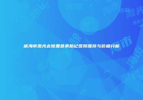 威海市激光去除黑色素胎记医院推荐与价格分析