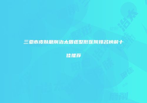 三亚市皮肤磨削治太田痣整形医院排名榜前十佳推荐