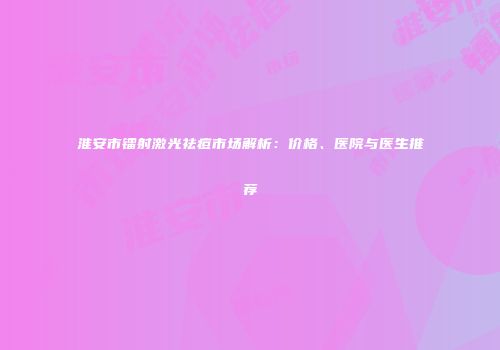 淮安市镭射激光祛痘市场解析：价格、医院与医生推荐