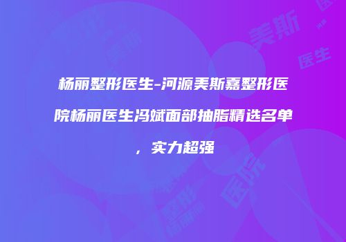 杨丽整形医生-河源美斯嘉整形医院杨丽医生冯斌面部抽脂精选名单，实力超强
